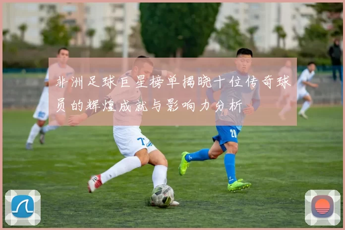 非洲足球巨星榜单揭晓十位传奇球员的辉煌成就与影响力分析