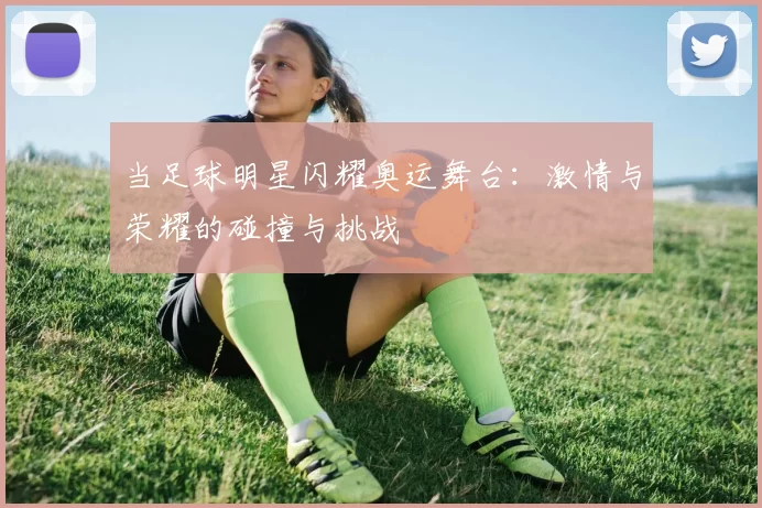 当足球明星闪耀奥运舞台：激情与荣耀的碰撞与挑战