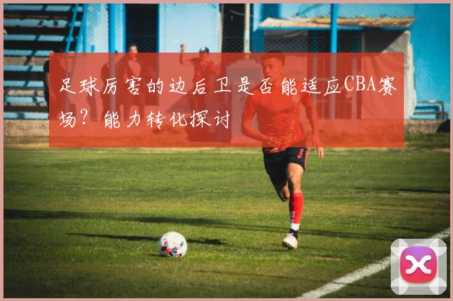 足球厉害的边后卫是否能适应CBA赛场？能力转化探讨