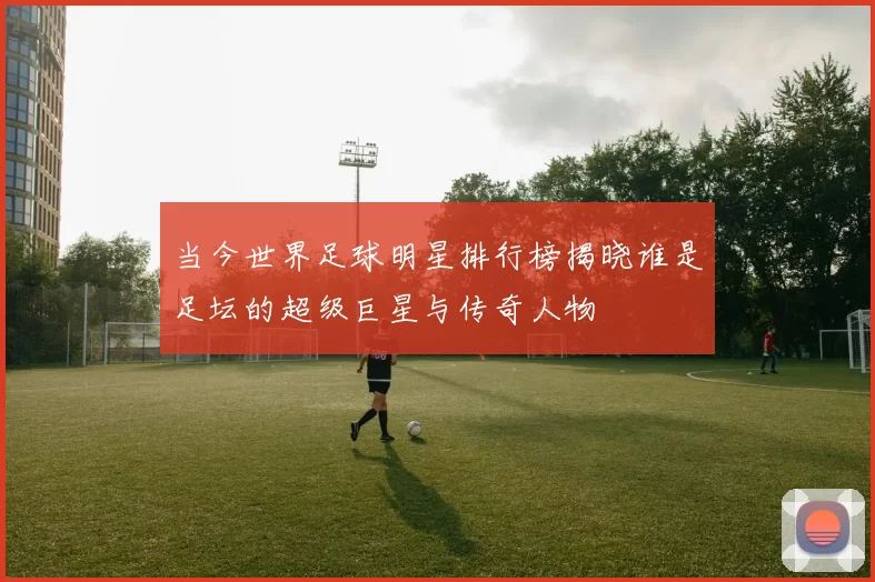 当今世界足球明星排行榜揭晓谁是足坛的超级巨星与传奇人物