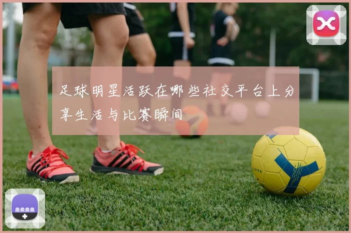 足球明星活跃在哪些社交平台上分享生活与比赛瞬间