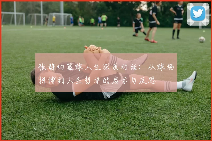 张静的篮球人生深度对话：从球场拼搏到人生哲学的启示与反思