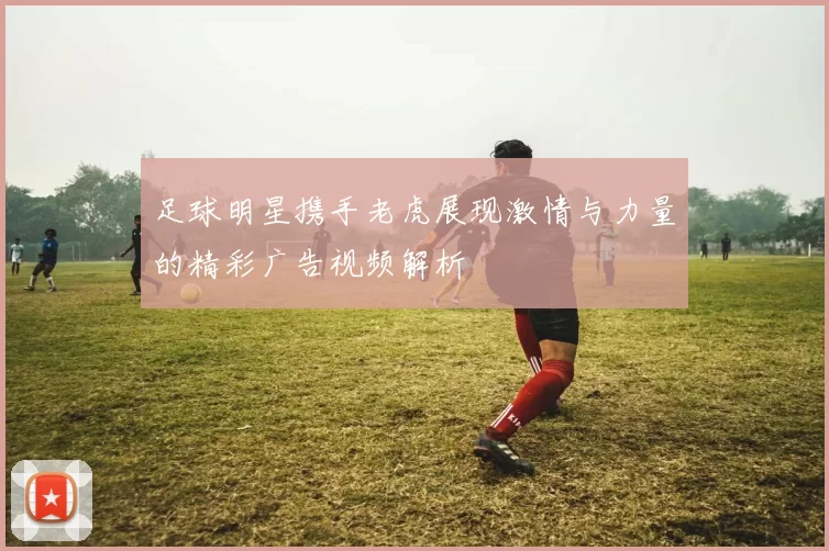 足球明星携手老虎展现激情与力量的精彩广告视频解析