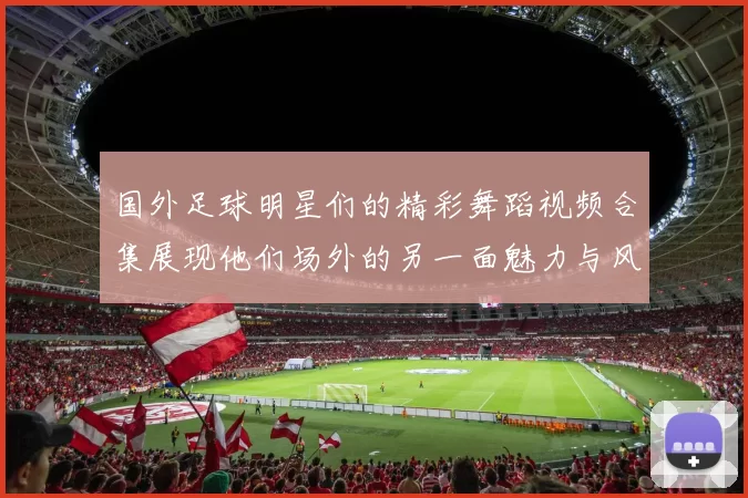 国外足球明星们的精彩舞蹈视频合集展现他们场外的另一面魅力与风采