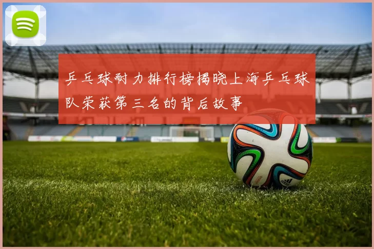 乒乓球耐力排行榜揭晓上海乒乓球队荣获第三名的背后故事
