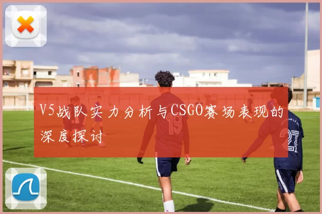 V5战队实力分析与CSGO赛场表现的深度探讨