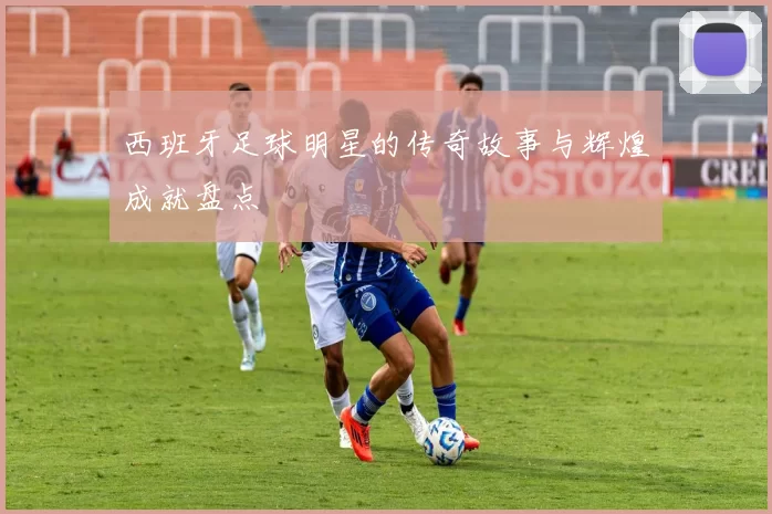 西班牙足球明星的传奇故事与辉煌成就盘点