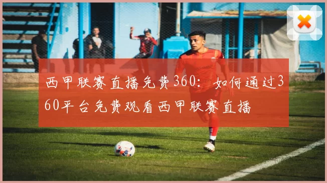 西甲联赛直播免费360：如何通过360平台免费观看西甲联赛直播