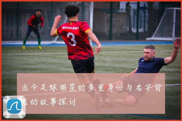 当今足球明星的多重身份与名字背后的故事探讨